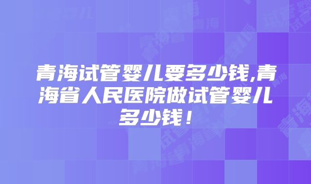 青海试管婴儿要多少钱,青海省人民医院做试管婴儿多少钱！