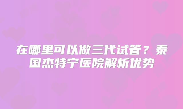 在哪里可以做三代试管？泰国杰特宁医院解析优势