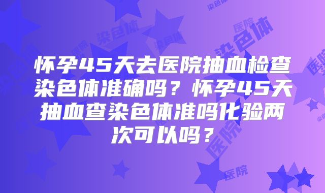 怀孕45天去医院抽血检查染色体准确吗?怀孕45天抽血查染色体准吗化验两次可以吗?