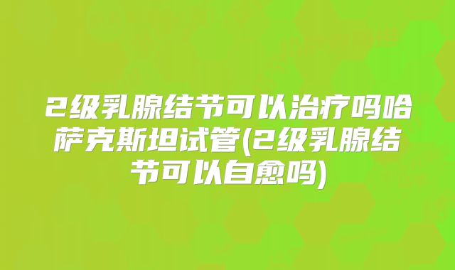 2级乳腺结节可以治疗吗哈萨克斯坦试管(2级乳腺结节可以自愈吗)