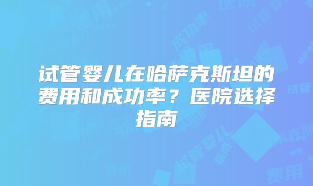 试管婴儿在哈萨克斯坦的费用和成功率?医院选择指南