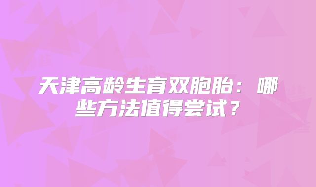 天津高龄生育双胞胎：哪些方法值得尝试？