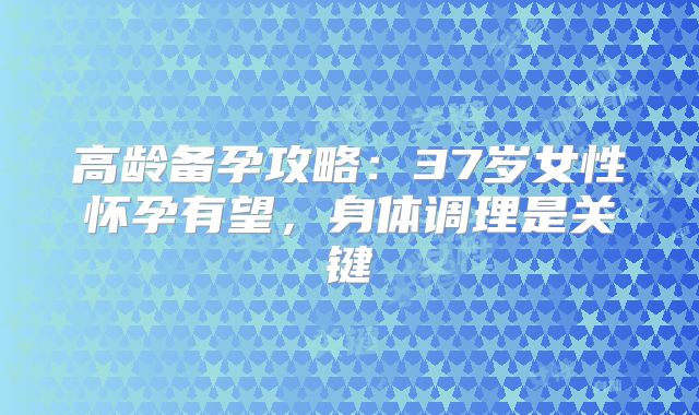 高龄备孕攻略:37岁女性怀孕有望,身体调理是关键