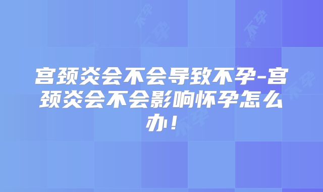 宫颈炎会不会导致不孕-宫颈炎会不会影响怀孕怎么办!