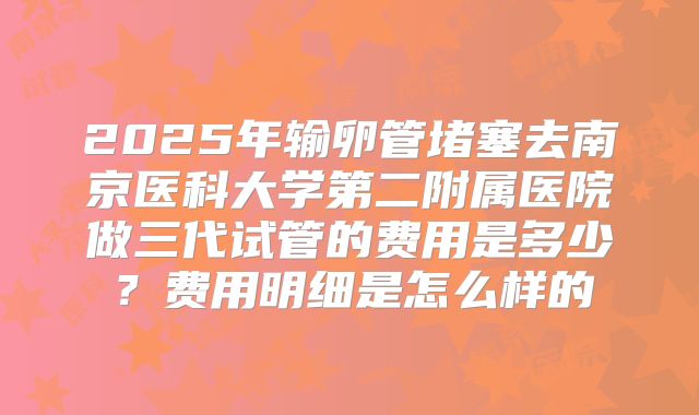 2025年输卵管堵塞去南京医科大学第二附属医院做三代试管的费用是多少?费用明细是怎么样的