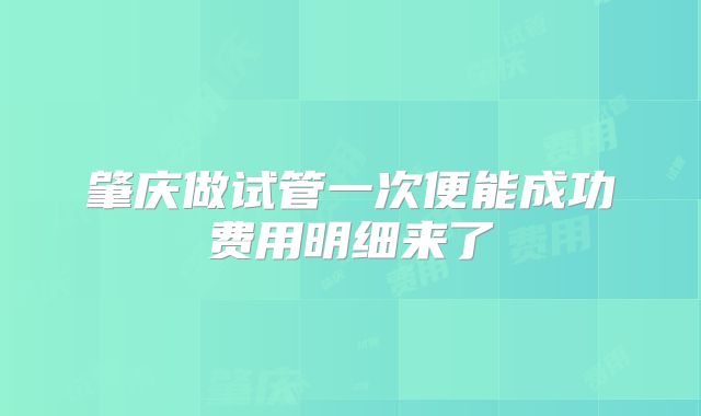 肇庆做试管一次便能成功费用明细来了