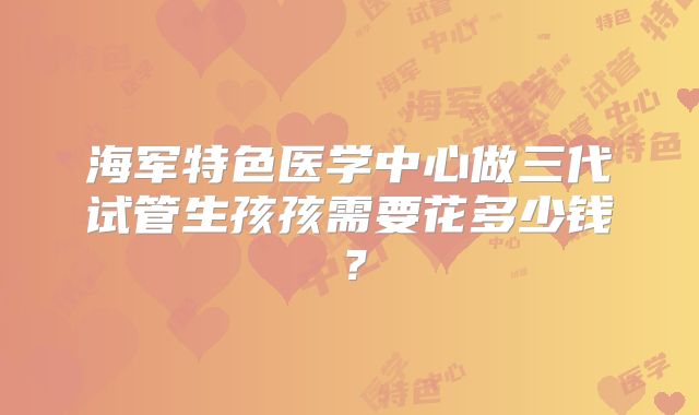海军特色医学中心做三代试管生孩孩需要花多少钱？