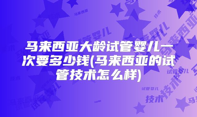 马来西亚大龄试管婴儿一次要多少钱(马来西亚的试管技术怎么样)