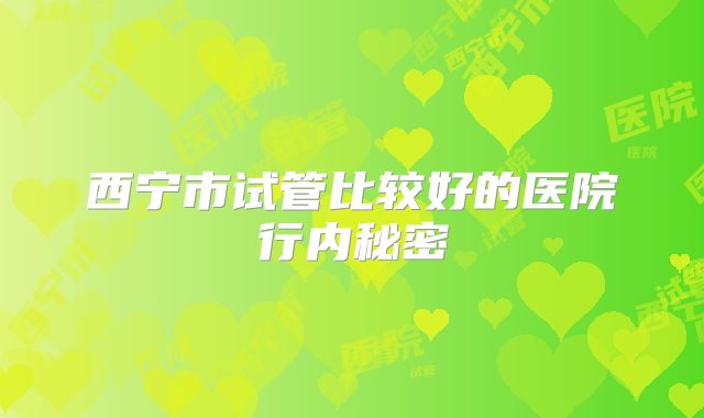 西宁市试管比较好的医院行内秘密