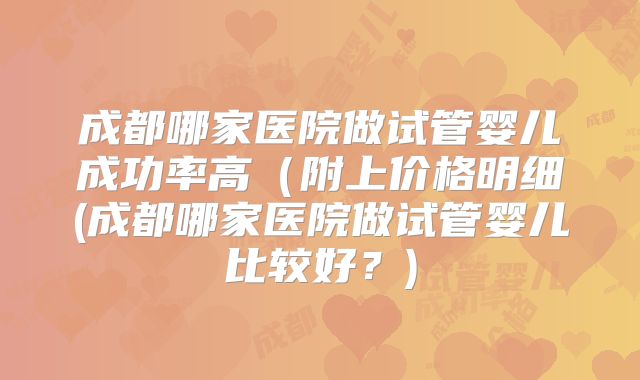 成都哪家医院做试管婴儿成功率高(附上价格明细(成都哪家医院做试管婴儿比较好?)