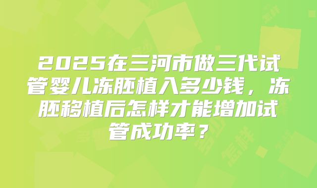 2025在三河市做三代试管婴儿冻胚植入多少钱,冻胚移植后怎样才能增加试管成功率?