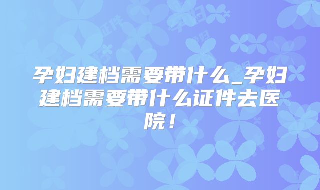 孕妇建档需要带什么_孕妇建档需要带什么证件去医院！