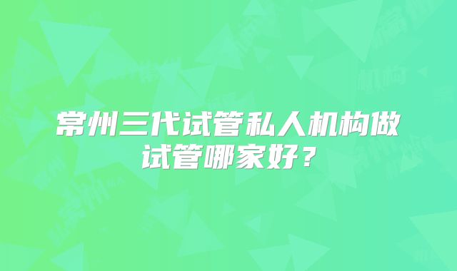 常州三代试管私人机构做试管哪家好？
