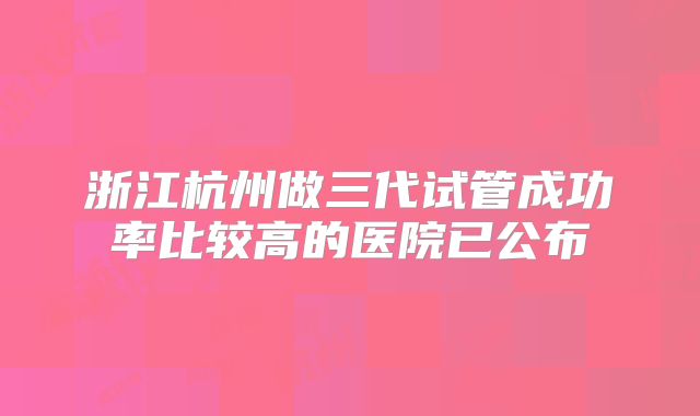 浙江杭州做三代试管成功率比较高的医院已公布