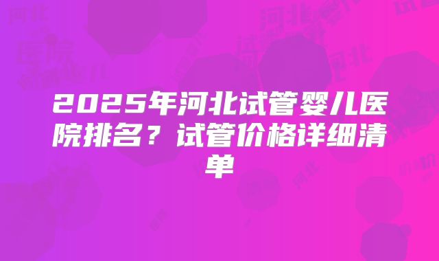 2025年河北试管婴儿医院排名？试管价格详细清单