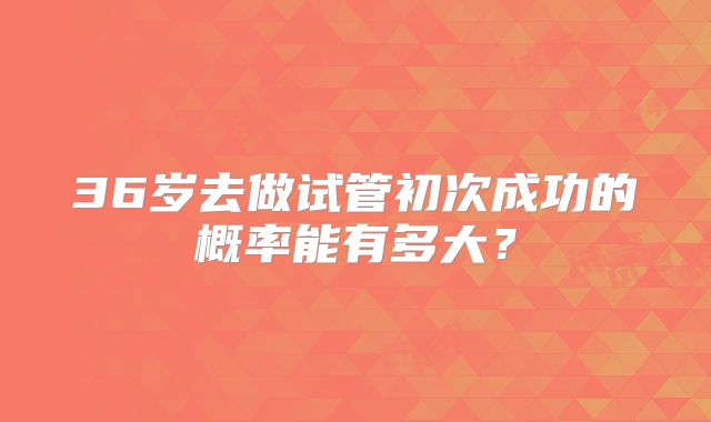36岁去做试管初次成功的概率能有多大？