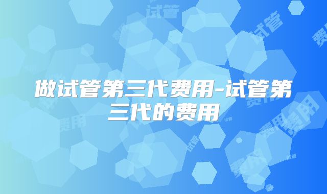 做试管第三代费用-试管第三代的费用