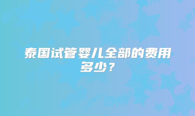 泰国试管婴儿全部的费用多少？