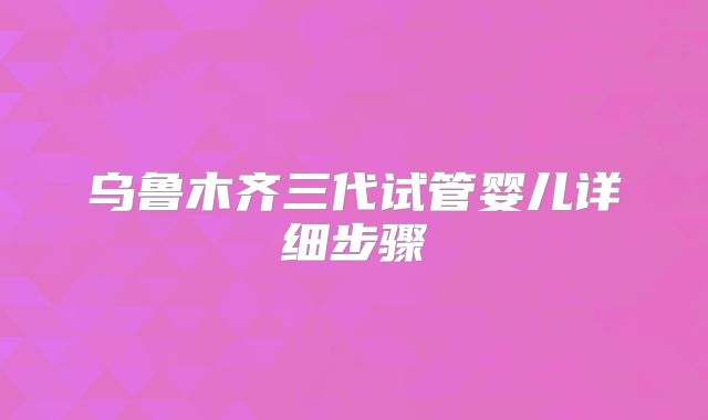 乌鲁木齐三代试管婴儿详细步骤