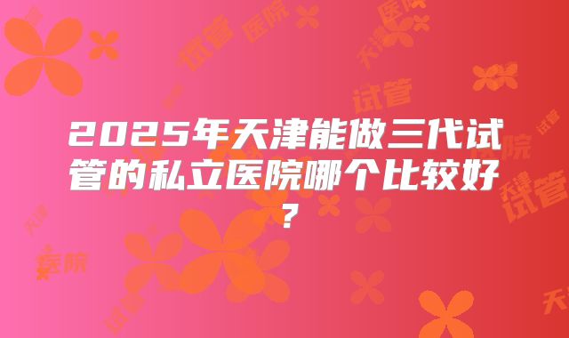 2025年天津能做三代试管的私立医院哪个比较好?