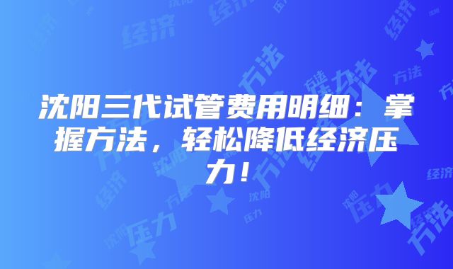 沈阳三代试管费用明细:掌握方法,轻松降低经济压力!