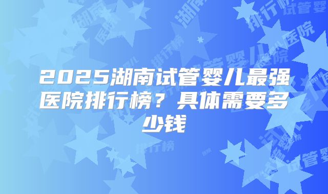2025湖南试管婴儿最强医院排行榜？具体需要多少钱