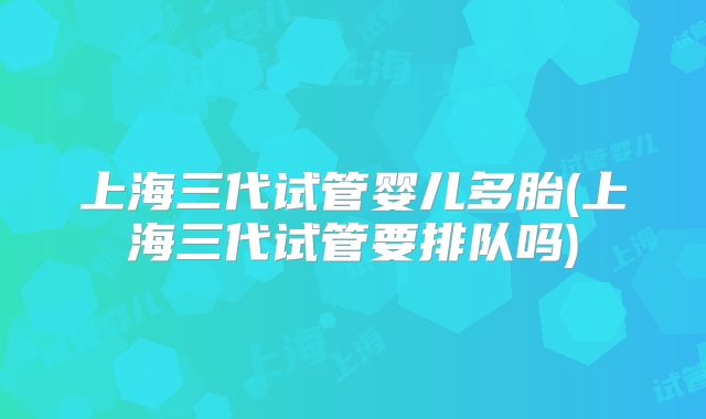 上海三代试管婴儿多胎(上海三代试管要排队吗)