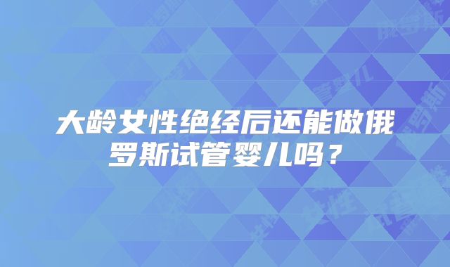大龄女性绝经后还能做俄罗斯试管婴儿吗？