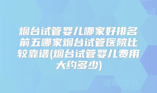 烟台试管婴儿哪家好排名前五哪家烟台试管医院比较靠谱(烟台试管婴儿费用大约多少)