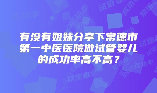 有没有姐妹分享下常德市第一中医医院做试管婴儿的成功率高不高？