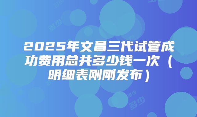 2025年文昌三代试管成功费用总共多少钱一次（明细表刚刚发布）