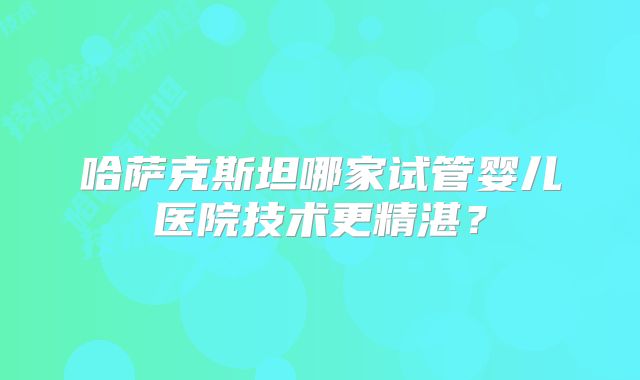 哈萨克斯坦哪家试管婴儿医院技术更精湛？