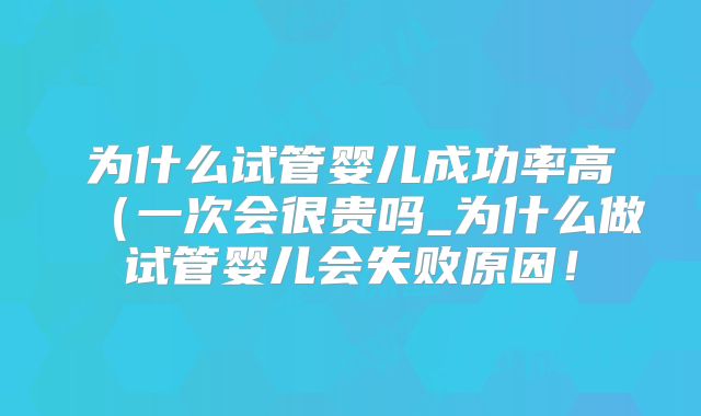 为什么试管婴儿成功率高（一次会很贵吗_为什么做试管婴儿会失败原因！