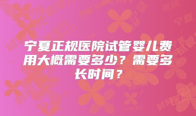 宁夏正规医院试管婴儿费用大概需要多少?需要多长时间?