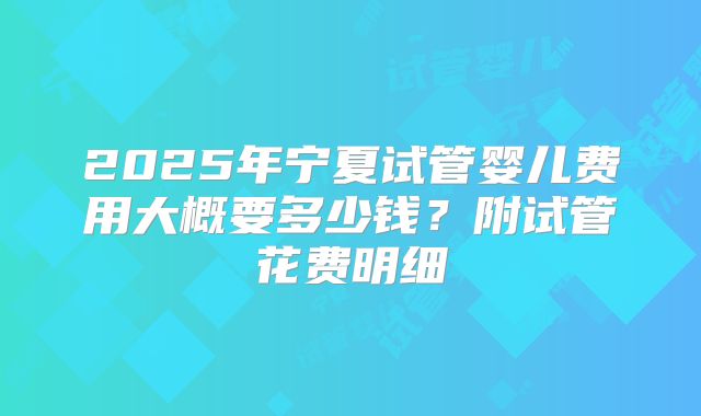 2025年宁夏试管婴儿费用大概要多少钱？附试管花费明细