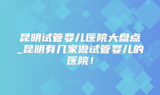 昆明试管婴儿医院大盘点_昆明有几家做试管婴儿的医院！