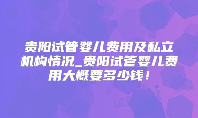 贵阳试管婴儿费用及私立机构情况_贵阳试管婴儿费用大概要多少钱！