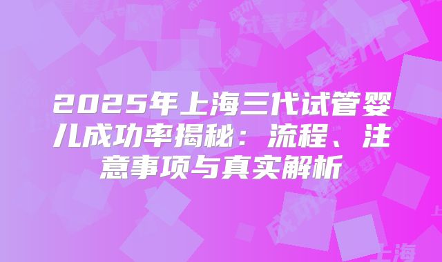 2025年上海三代试管婴儿成功率揭秘：流程、注意事项与真实解析