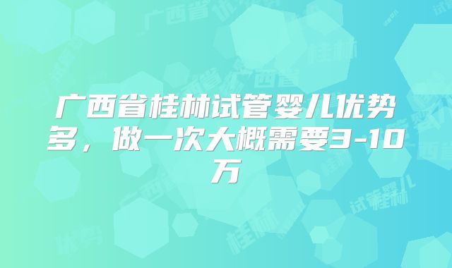 广西省桂林试管婴儿优势多，做一次大概需要3-10万