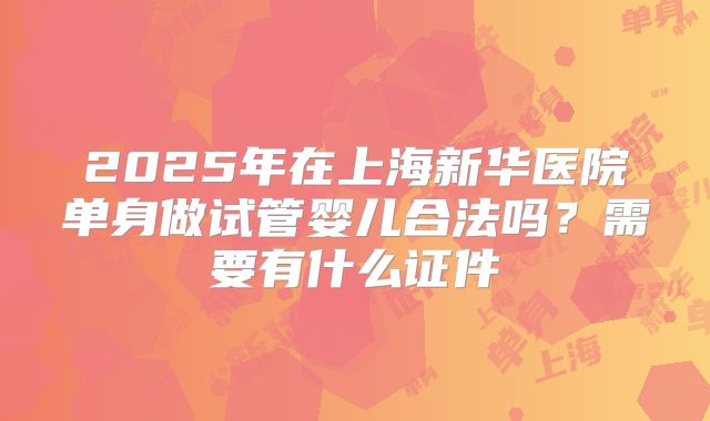 2025年在上海新华医院单身做试管婴儿合法吗?需要有什么证件
