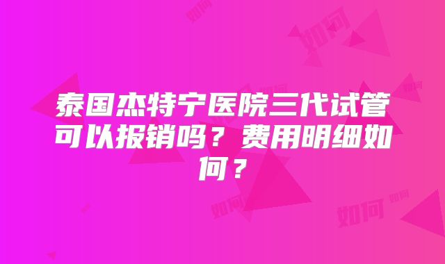 泰国杰特宁医院三代试管可以报销吗？费用明细如何？