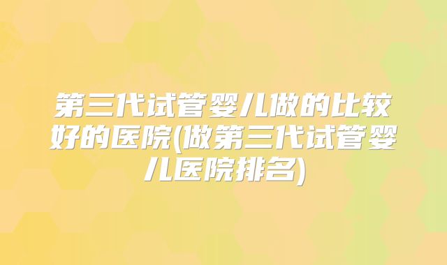 第三代试管婴儿做的比较好的医院(做第三代试管婴儿医院排名)
