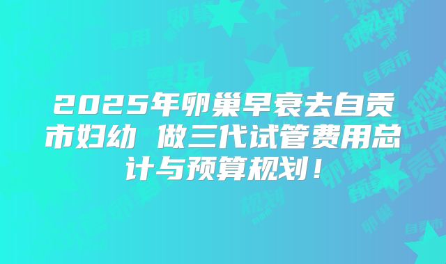 2025年卵巢早衰去自贡市妇幼 做三代试管费用总计与预算规划!