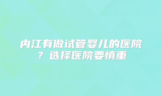 内江有做试管婴儿的医院?选择医院要慎重