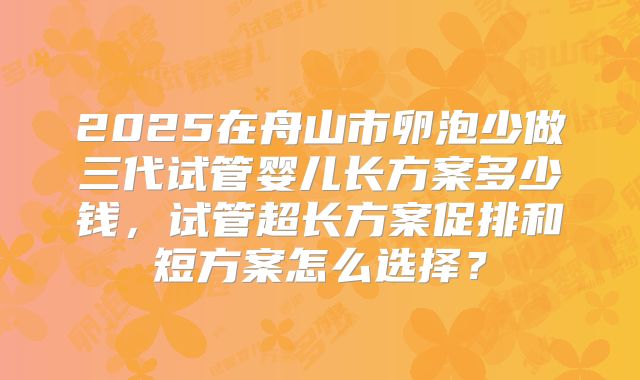 2025在舟山市卵泡少做三代试管婴儿长方案多少钱，试管超长方案促排和短方案怎么选择？
