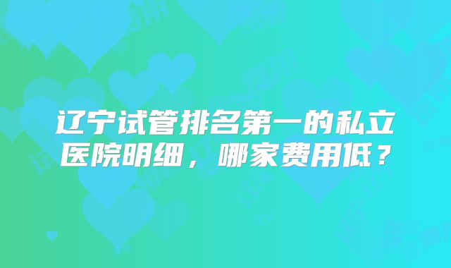 辽宁试管排名第一的私立医院明细，哪家费用低？