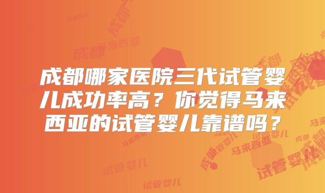 成都哪家医院三代试管婴儿成功率高？你觉得马来西亚的试管婴儿靠谱吗？