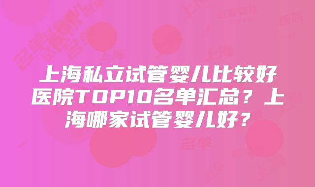 上海私立试管婴儿比较好医院TOP10名单汇总？上海哪家试管婴儿好？