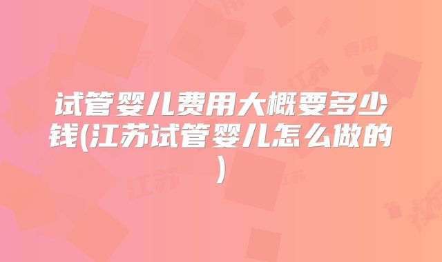 试管婴儿费用大概要多少钱(江苏试管婴儿怎么做的)