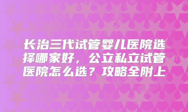 长治三代试管婴儿医院选择哪家好，公立私立试管医院怎么选？攻略全附上